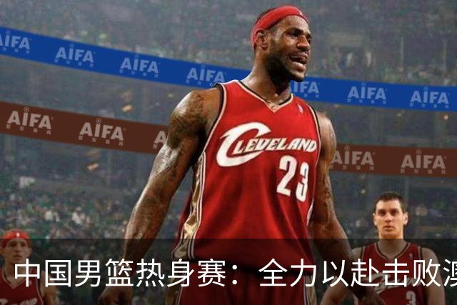 中国男篮热身赛：全力以赴击败澳大利亚，郭士强打造双塔阵容，央视直播